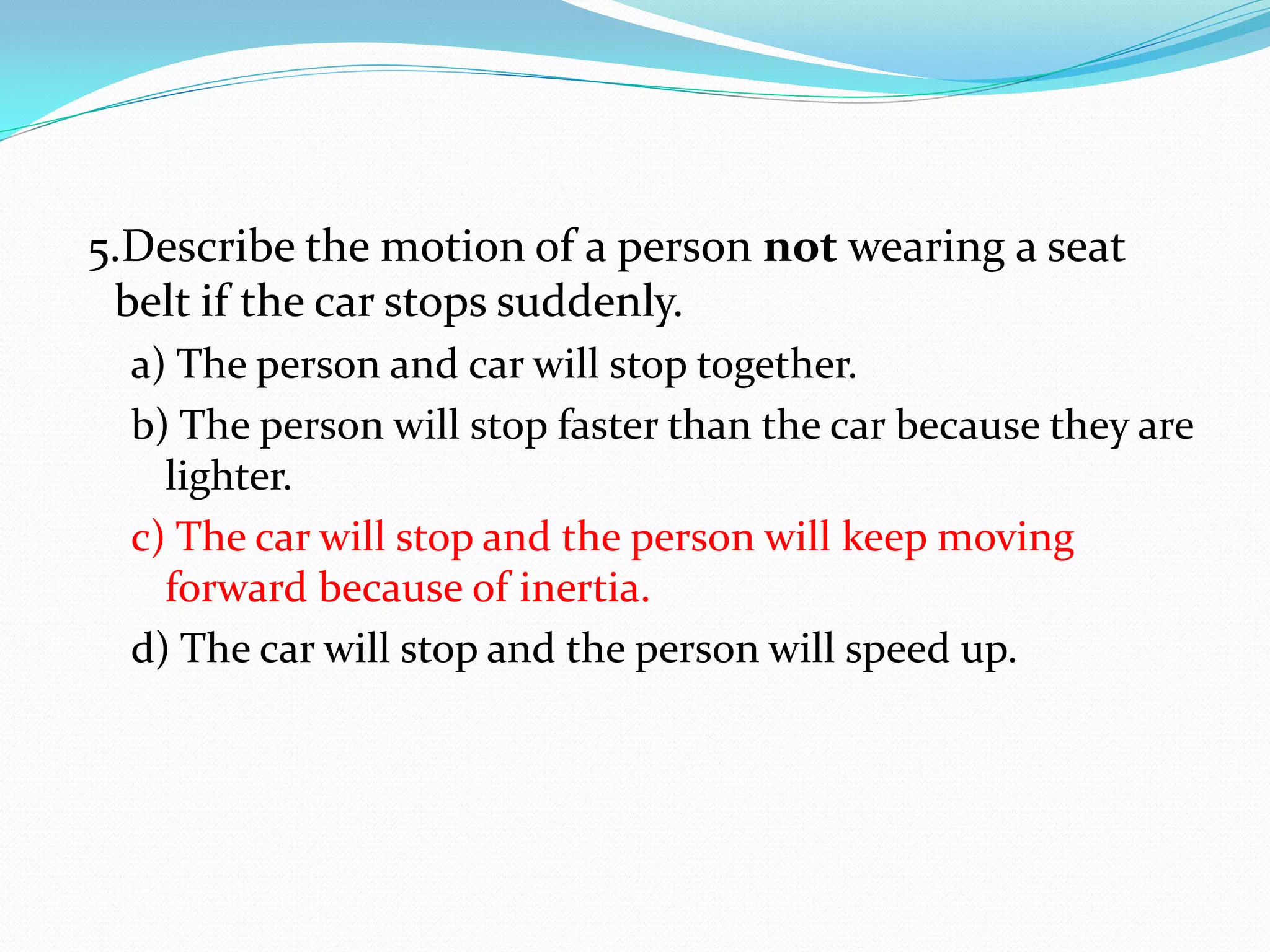 5.Describe the motion of a person not wearing a seat
belt if the car stops suddenly.
a) The person and car will stop together.
b) The person will stop faster than the car because they are
lighter.
c) The car will stop and the person will keep moving
forward because of inertia.
d) The car will stop and the person will speed up.
 