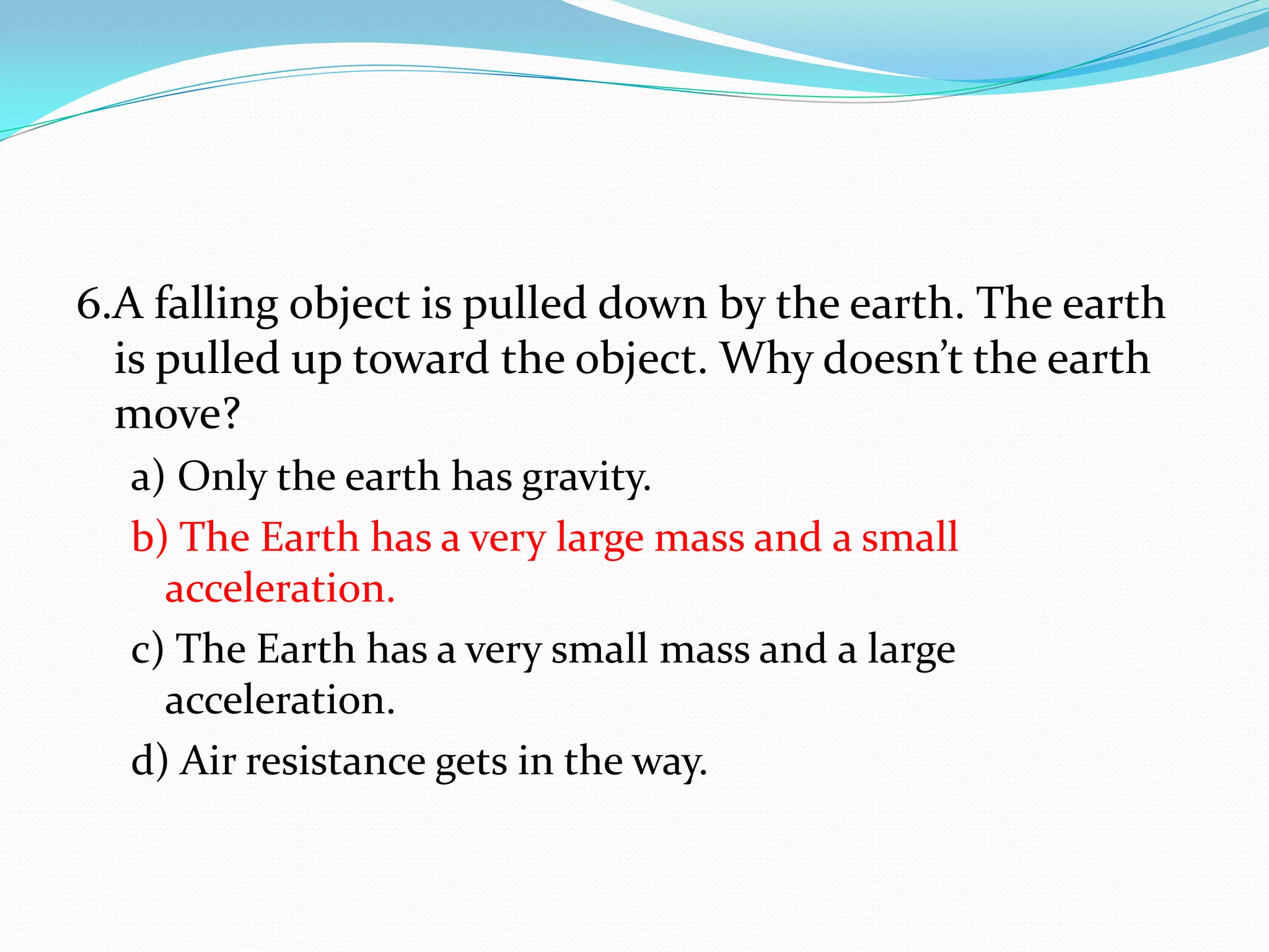 6.A falling object is pulled down by the earth. The earth
is pulled up toward the object. Why doesn’t the earth
move?
a) Only the earth has gravity.
b) The Earth has a very large mass and a small
acceleration.
c) The Earth has a very small mass and a large
acceleration.
d) Air resistance gets in the way.
 