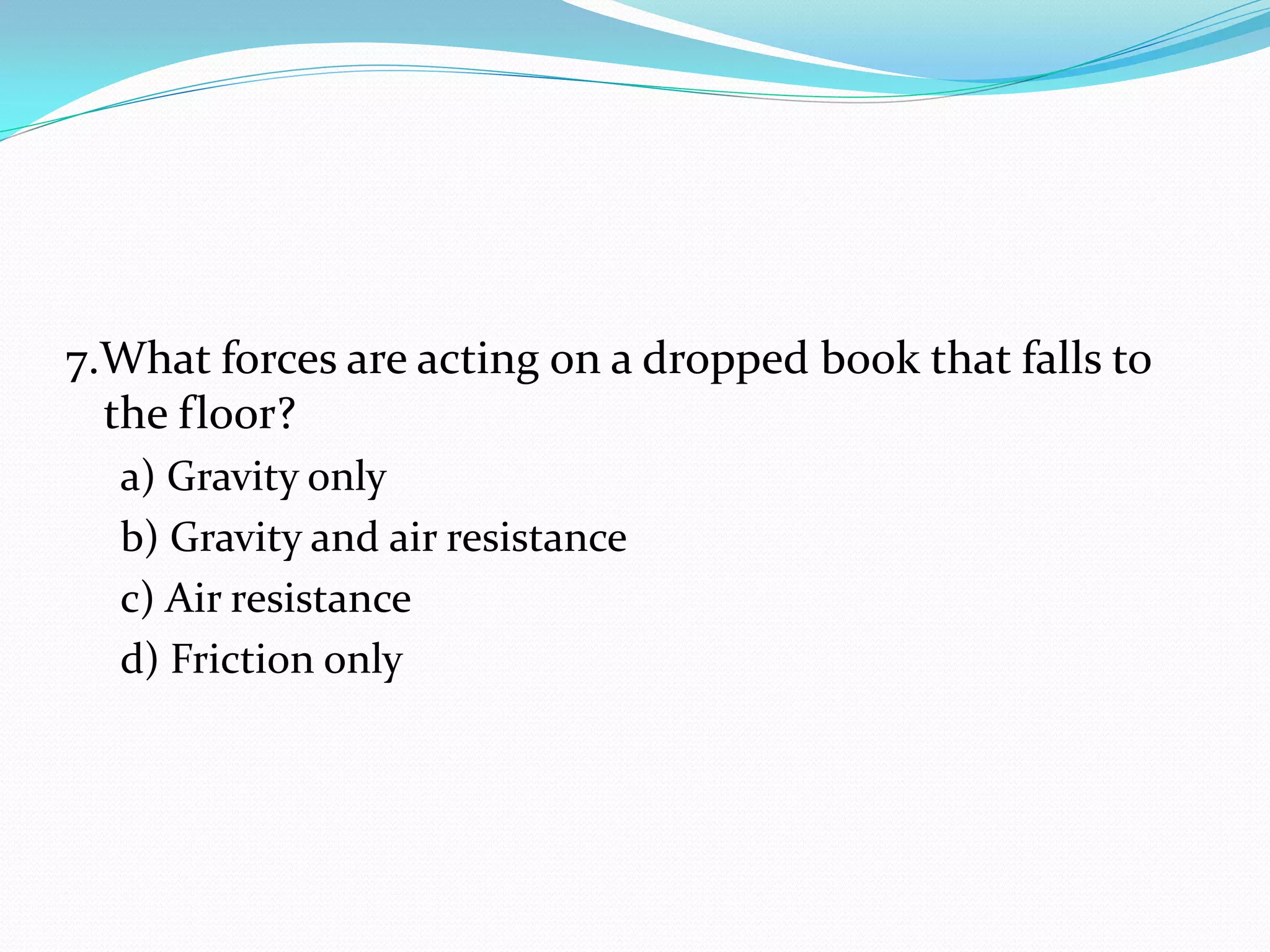 7.What forces are acting on a dropped book that falls to
the floor?
a) Gravity only
b) Gravity and air resistance
c) Air resistance
d) Friction only
 