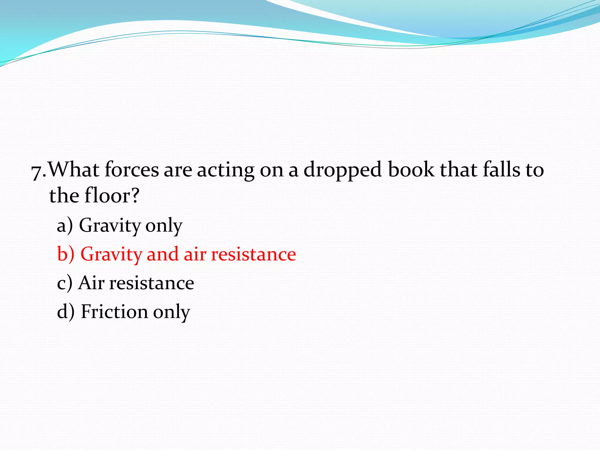 7.What forces are acting on a dropped book that falls to
the floor?
a) Gravity only
b) Gravity and air resistance
c) Air resistance
d) Friction only
 