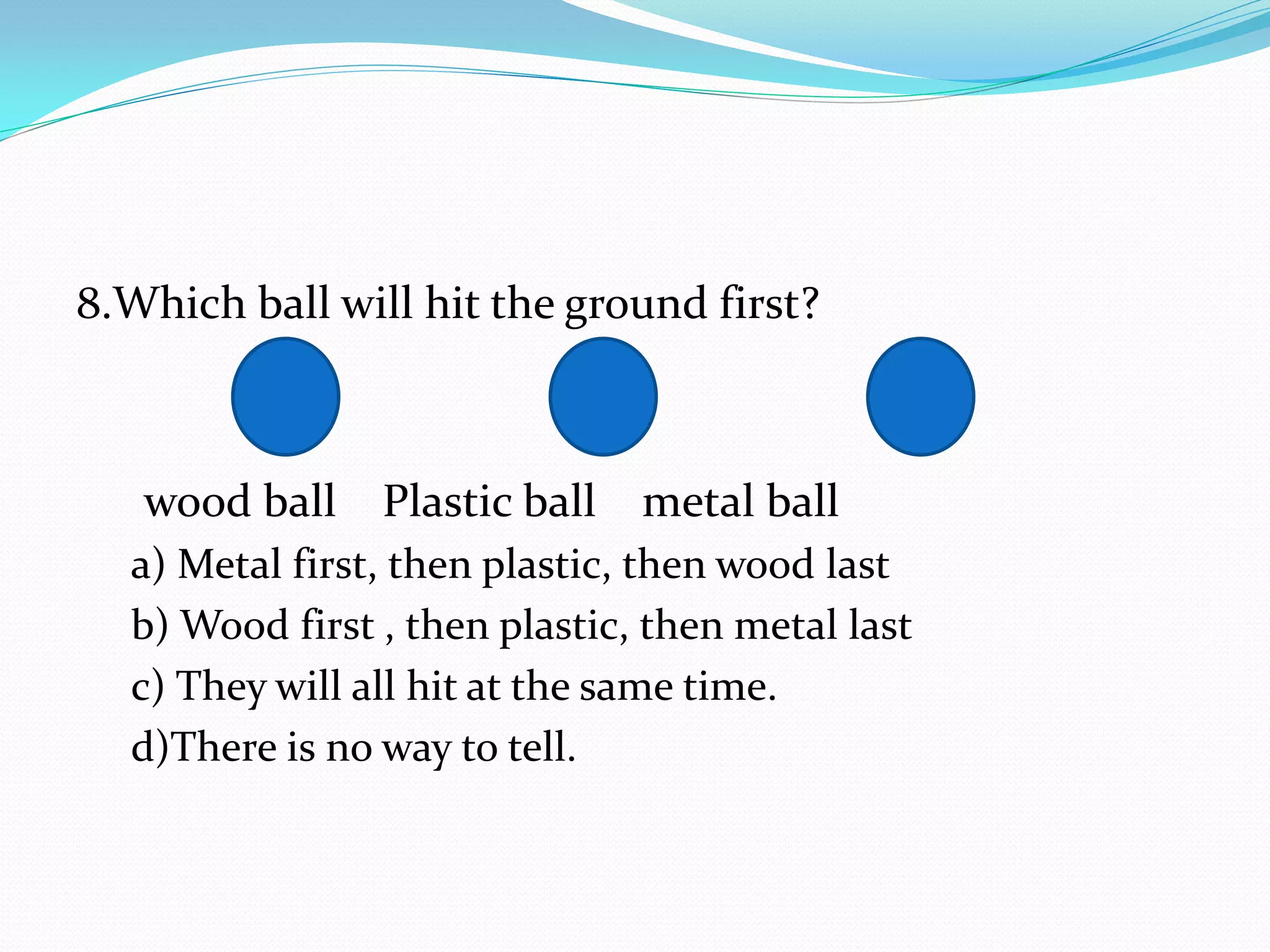8.Which ball will hit the ground first?
wood ball Plastic ball metal ball
a) Metal first, then plastic, then wood last
b) Wood first , then plastic, then metal last
c) They will all hit at the same time.
d)There is no way to tell.
 