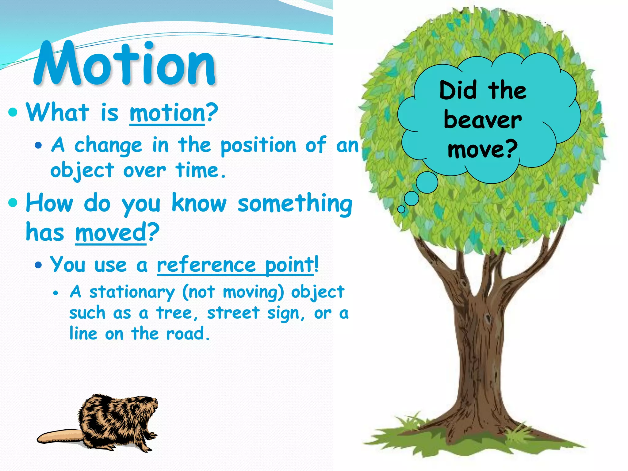 Motion
 What is motion?
 A change in the position of an
object over time.
 How do you know something
has moved?
 You use a reference point!
 A stationary (not moving) object
such as a tree, street sign, or a
line on the road.
Did the
beaver
move?
 