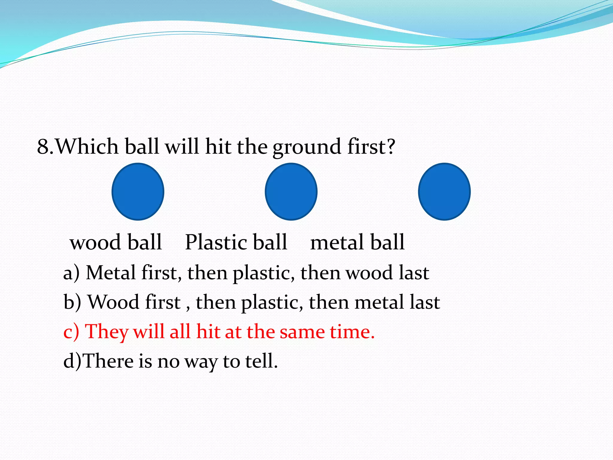 8.Which ball will hit the ground first?
wood ball Plastic ball metal ball
a) Metal first, then plastic, then wood last
b) Wood first , then plastic, then metal last
c) They will all hit at the same time.
d)There is no way to tell.
 