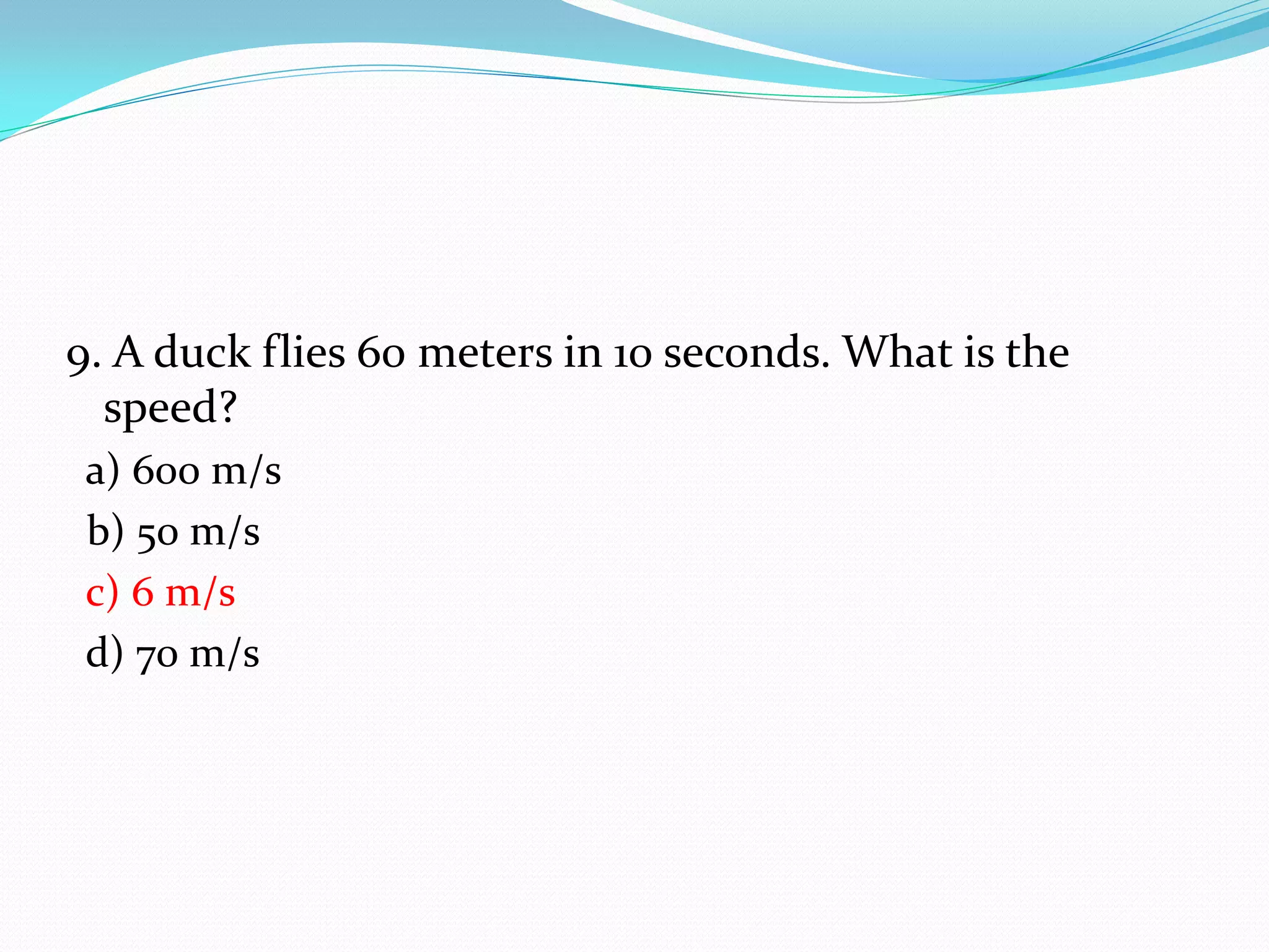9. A duck flies 60 meters in 10 seconds. What is the
speed?
a) 600 m/s
b) 50 m/s
c) 6 m/s
d) 70 m/s
 