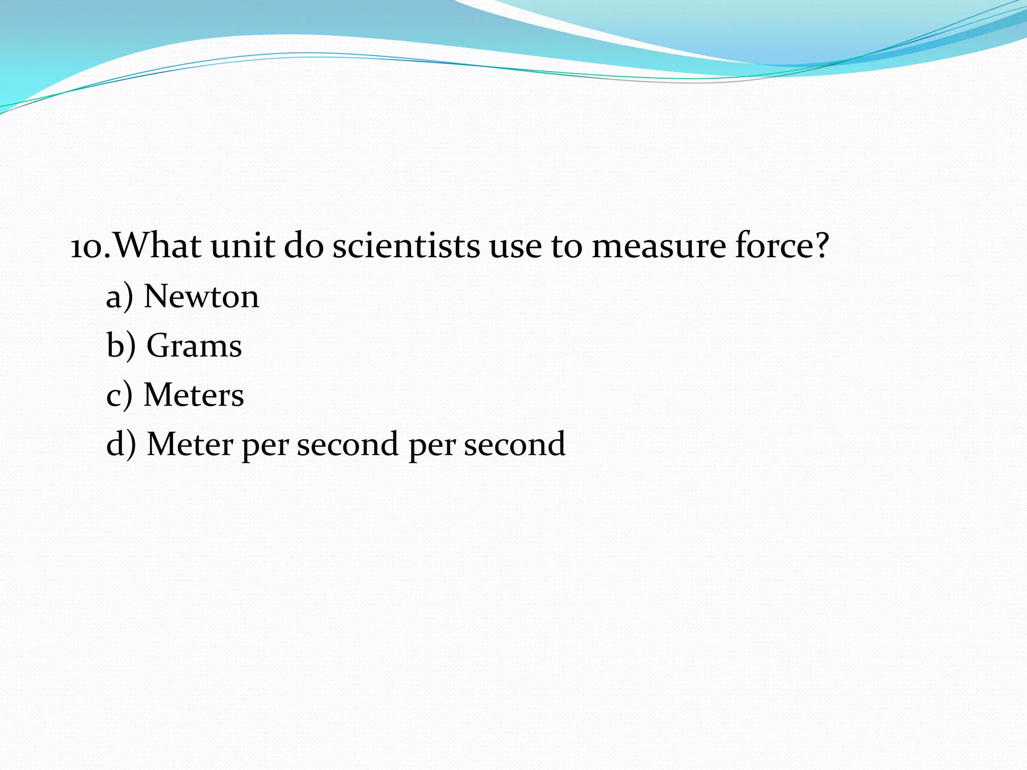 10.What unit do scientists use to measure force?
a) Newton
b) Grams
c) Meters
d) Meter per second per second
 
