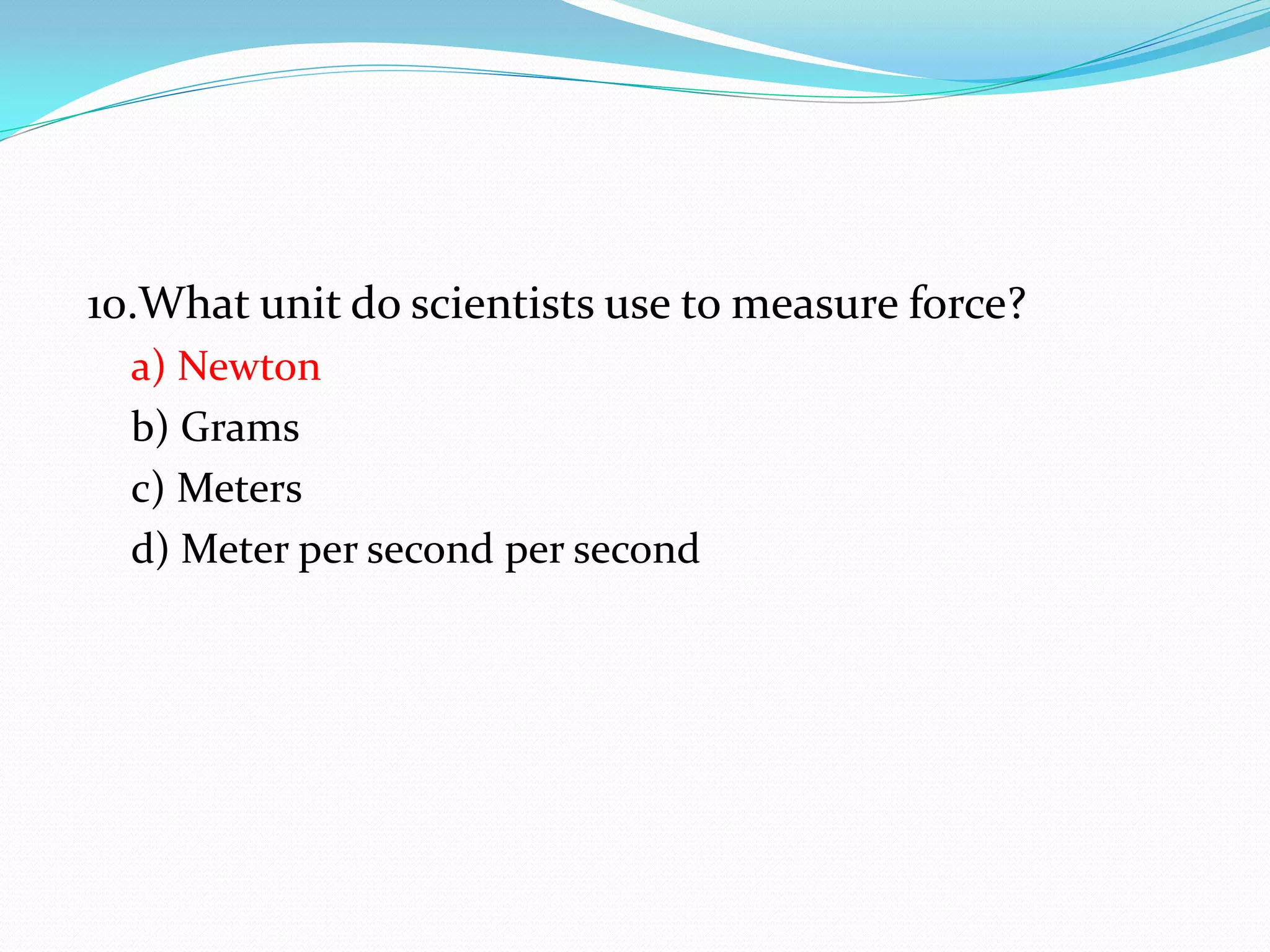 10.What unit do scientists use to measure force?
a) Newton
b) Grams
c) Meters
d) Meter per second per second
 