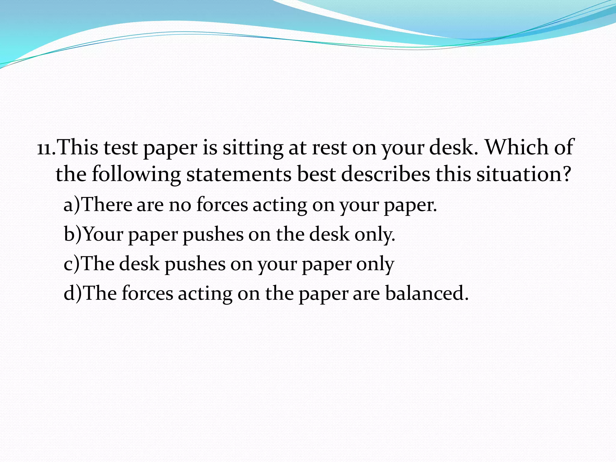 11.This test paper is sitting at rest on your desk. Which of
the following statements best describes this situation?
a)There are no forces acting on your paper.
b)Your paper pushes on the desk only.
c)The desk pushes on your paper only
d)The forces acting on the paper are balanced.
 
