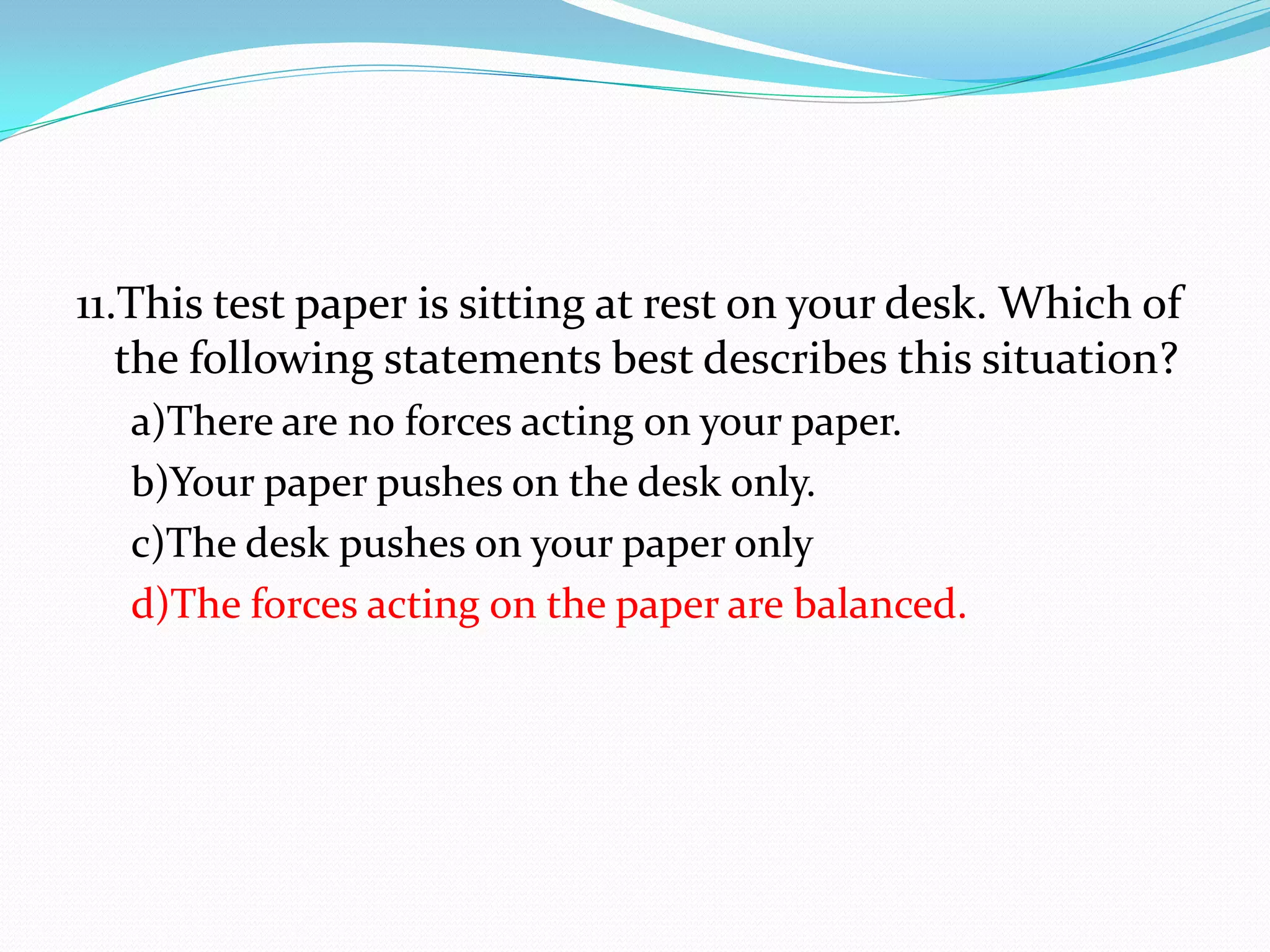 11.This test paper is sitting at rest on your desk. Which of
the following statements best describes this situation?
a)There are no forces acting on your paper.
b)Your paper pushes on the desk only.
c)The desk pushes on your paper only
d)The forces acting on the paper are balanced.
 