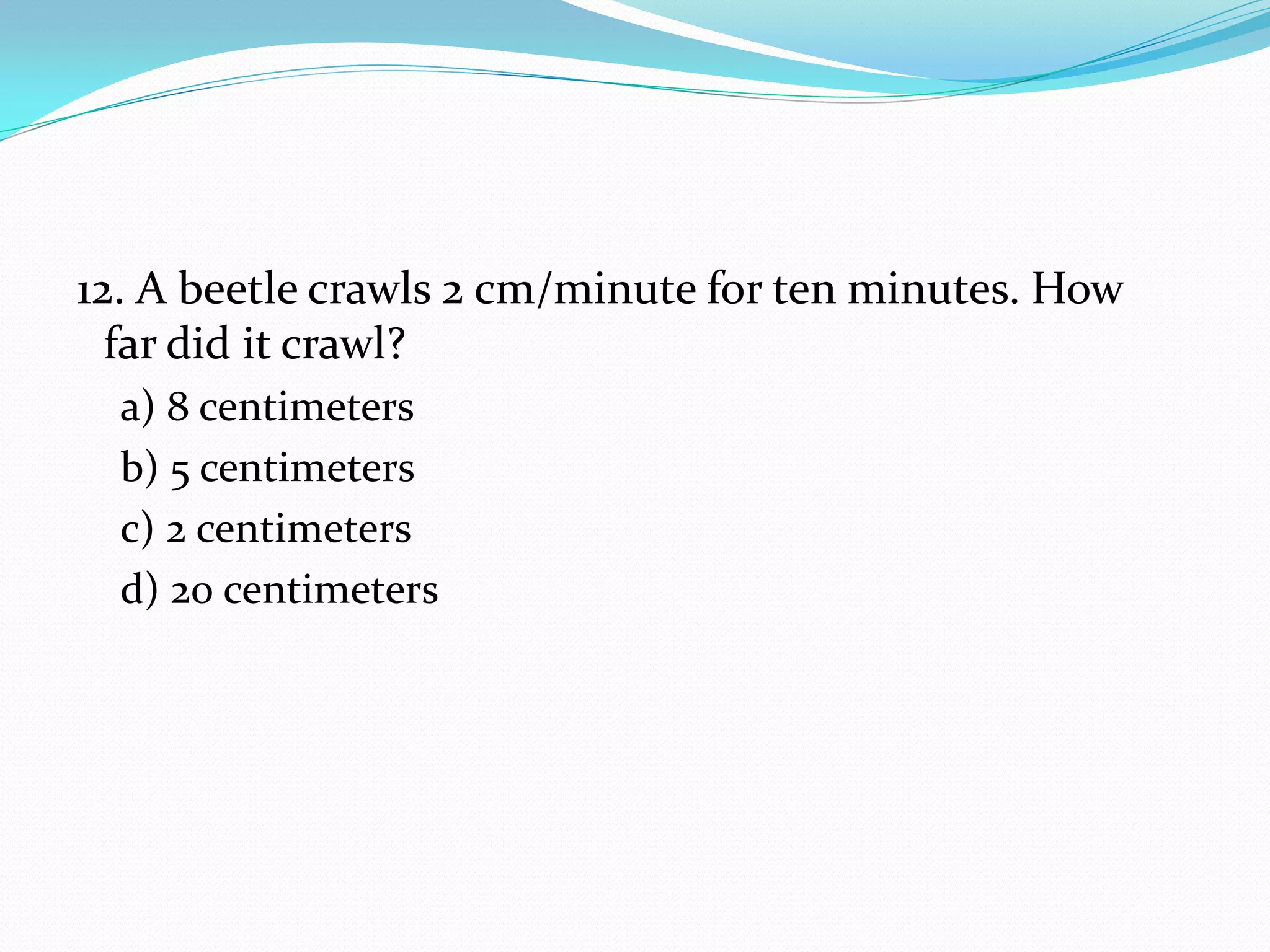 12. A beetle crawls 2 cm/minute for ten minutes. How
far did it crawl?
a) 8 centimeters
b) 5 centimeters
c) 2 centimeters
d) 20 centimeters
 
