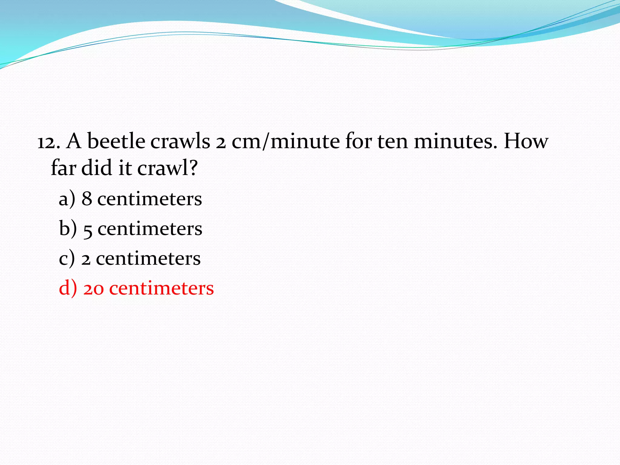 12. A beetle crawls 2 cm/minute for ten minutes. How
far did it crawl?
a) 8 centimeters
b) 5 centimeters
c) 2 centimeters
d) 20 centimeters
 