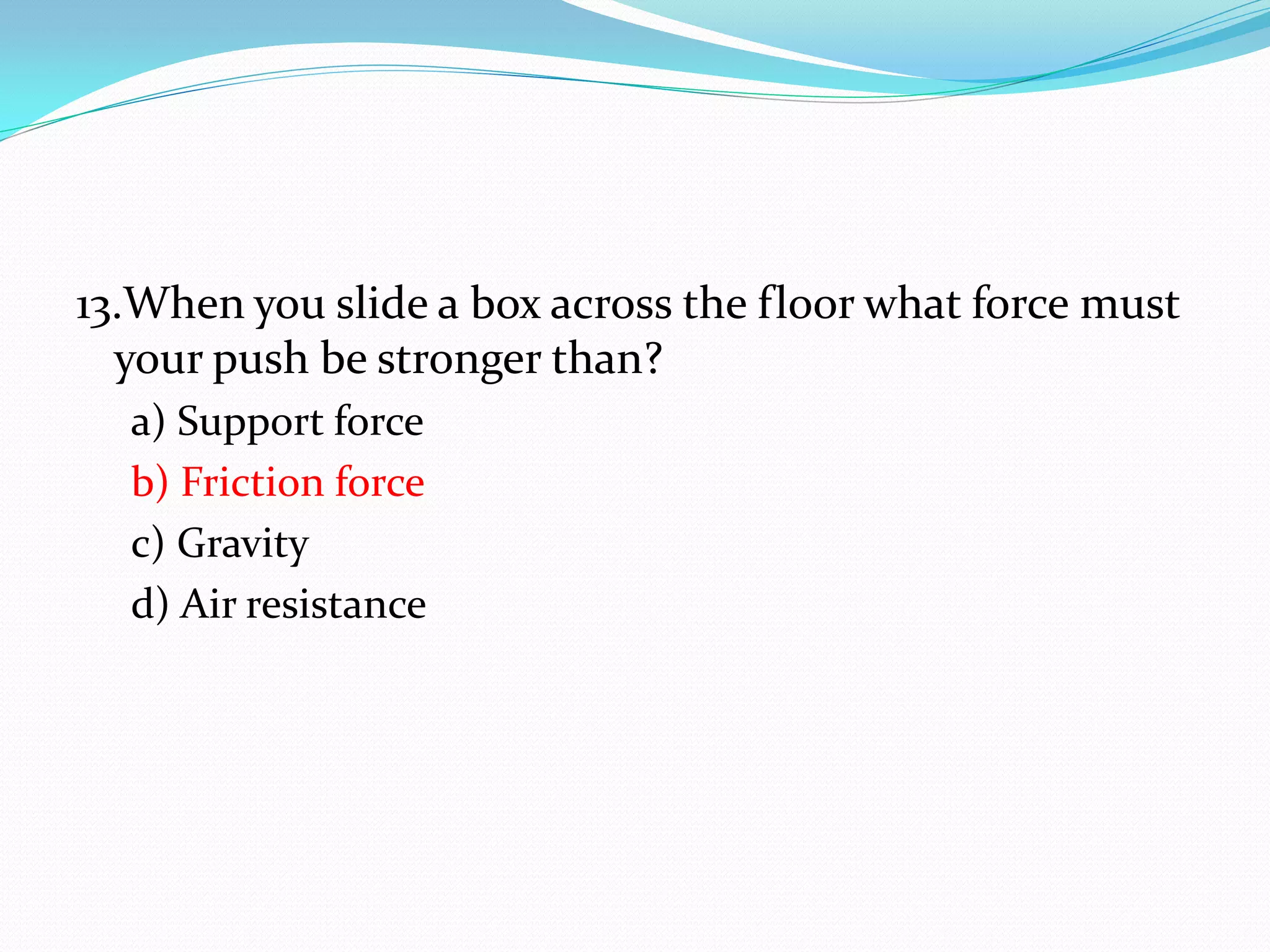 13.When you slide a box across the floor what force must
your push be stronger than?
a) Support force
b) Friction force
c) Gravity
d) Air resistance
 
