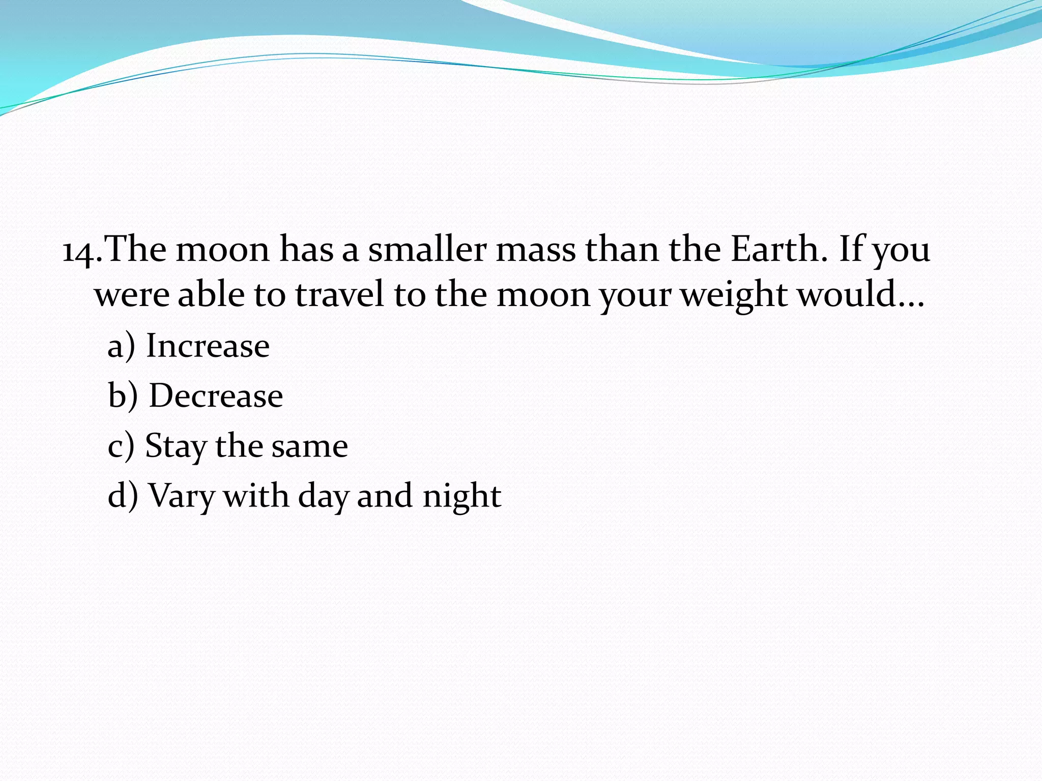 14.The moon has a smaller mass than the Earth. If you
were able to travel to the moon your weight would...
a) Increase
b) Decrease
c) Stay the same
d) Vary with day and night
 