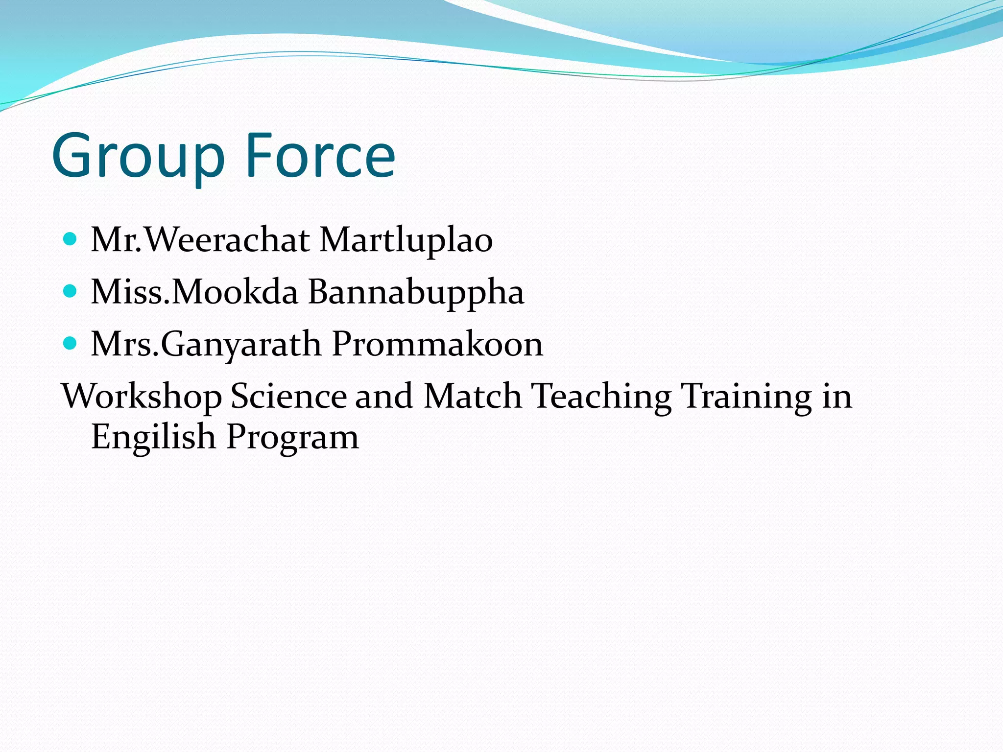 Group Force
 Mr.Weerachat Martluplao
 Miss.Mookda Bannabuppha
 Mrs.Ganyarath Prommakoon
Workshop Science and Match Teaching Training in
Engilish Program
 