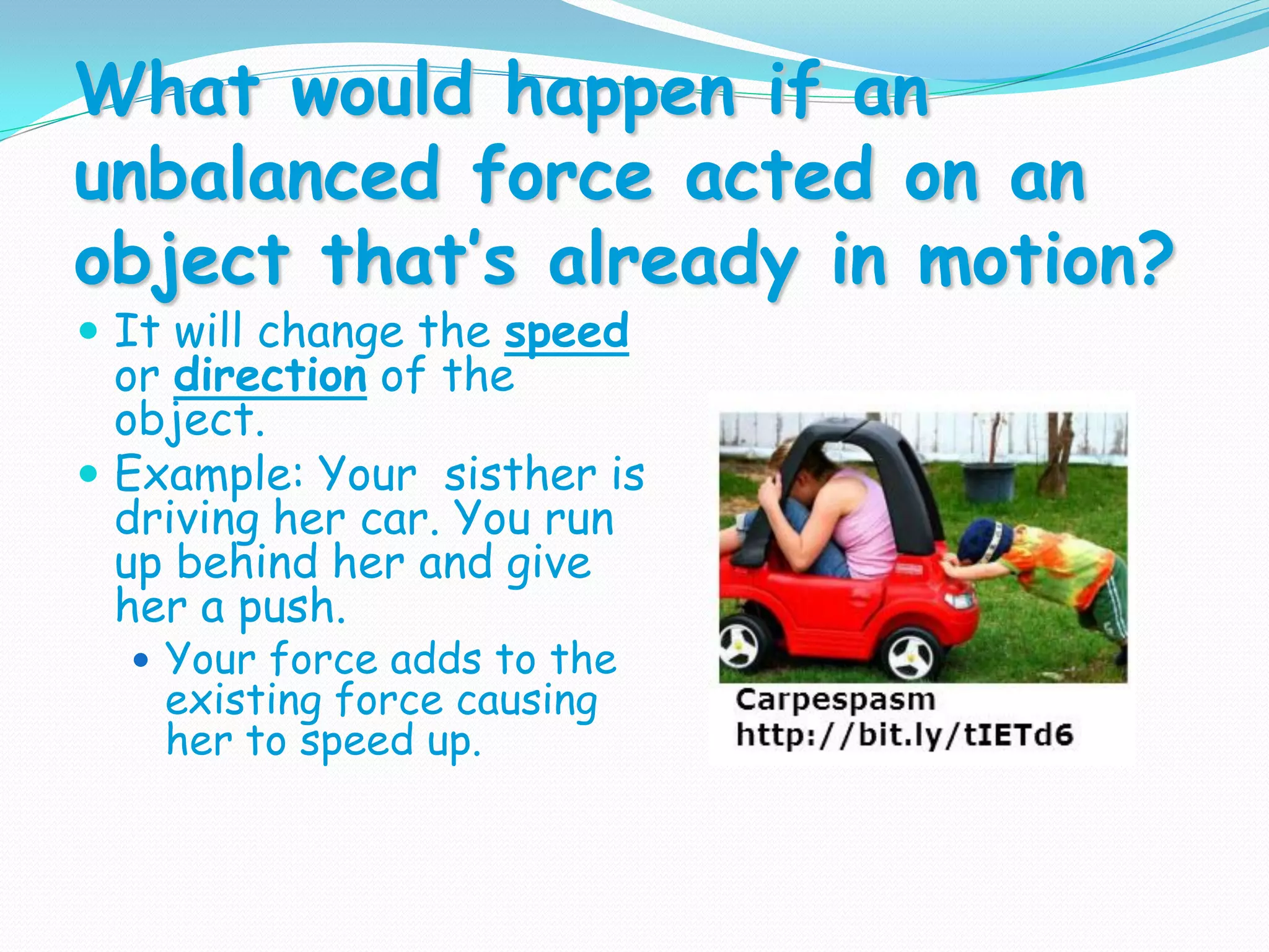 What would happen if an
unbalanced force acted on an
object that’s already in motion?
 It will change the speed
or direction of the
object.
 Example: Your sisther is
driving her car. You run
up behind her and give
her a push.
 Your force adds to the
existing force causing
her to speed up.
 