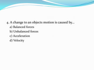 4. A change to an objects motion is caused by...
a) Balanced forces
b) Unbalanced forces
c) Acceleration
d) Velocity
 