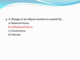 4. A change to an objects motion is caused by...
a) Balanced forces
b) Unbalanced forces
c) Acceleration
d) Velocity
 