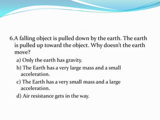 6.A falling object is pulled down by the earth. The earth
is pulled up toward the object. Why doesn’t the earth
move?
a) Only the earth has gravity.
b) The Earth has a very large mass and a small
acceleration.
c) The Earth has a very small mass and a large
acceleration.
d) Air resistance gets in the way.
 