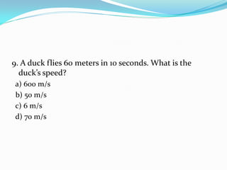9. A duck flies 60 meters in 10 seconds. What is the
duck’s speed?
a) 600 m/s
b) 50 m/s
c) 6 m/s
d) 70 m/s
 