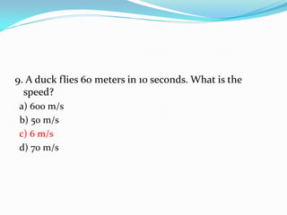9. A duck flies 60 meters in 10 seconds. What is the
speed?
a) 600 m/s
b) 50 m/s
c) 6 m/s
d) 70 m/s
 
