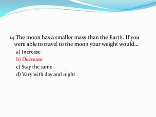 14.The moon has a smaller mass than the Earth. If you
were able to travel to the moon your weight would...
a) Increase
b) Decrease
c) Stay the same
d) Vary with day and night
 