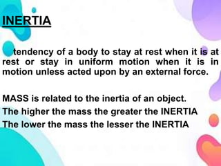 INERTIA
tendency of a body to stay at rest when it is at
rest or stay in uniform motion when it is in
motion unless acted upon by an external force.
MASS is related to the inertia of an object.
The higher the mass the greater the INERTIA
The lower the mass the lesser the INERTIA
 