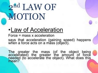 2nd LAW OF
MOTION
•Law of Acceleration
Force = mass x acceleration
says that acceleration (gaining speed) happens
when a force acts on a mass (object).
The greater the mass (of the object being
accelerated) the greater the amount of force
needed (to accelerate the object). What does this
mean?
 