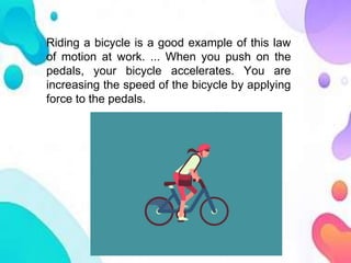 Riding a bicycle is a good example of this law
of motion at work. ... When you push on the
pedals, your bicycle accelerates. You are
increasing the speed of the bicycle by applying
force to the pedals.
 