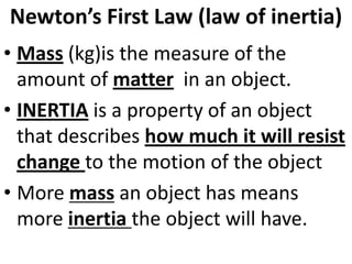 Newton’s First Law (law of inertia)
• Mass (kg)is the measure of the
  amount of matter in an object.
• INERTIA is a property of an object
  that describes how much it will resist
  change to the motion of the object
• More mass an object has means
  more inertia the object will have.
 