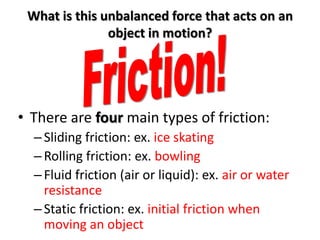 What is this unbalanced force that acts on an
               object in motion?




• There are four main types of friction:
  – Sliding friction: ex. ice skating
  – Rolling friction: ex. bowling
  – Fluid friction (air or liquid): ex. air or water
    resistance
  – Static friction: ex. initial friction when
    moving an object
 
