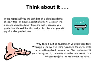 Think about it . . .
What happens if you are standing on a skateboard or a
slippery floor and push against a wall? You slide in the
opposite direction (away from the wall), because you
pushed on the wall but the wall pushed back on you with
equal and opposite force.



                            Why does it hurt so much when you stub your toe?
                         When your toe exerts a force on a rock, the rock exerts
                           an equal force back on your toe. The harder you hit
                         your toe against it, the more force the rock exerts back
                                     on your toe (and the more your toe hurts).
 