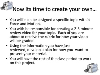 Now its time to create your own…
• You will each be assigned a specific topic within
  Force and Motion.
• You with be responsible for creating a 2-3 minute
  review video for your topic. Each of you are
  about to receive the rubric for how your video
  will be graded.
• Using the information you have just
  reviewed, develop a plan for how you want to
  present your material.
• You will have the rest of the class period to work
  on this project.
 