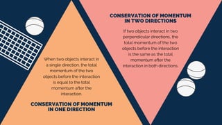 CONSERVATION OF MOMENTUM
IN ONE DIRECTION
CONSERVATION OF MOMENTUM
IN TWO DIRECTIONS
When two objects interact in
a single direction, the total
momentum of the two
objects before the interaction
is equal to the total
momentum after the
interaction.
If two objects interact in two
perpendicular directions, the
total momentum of the two
objects before the interaction
is the same as the total
momentum after the
interaction in both directions.
 