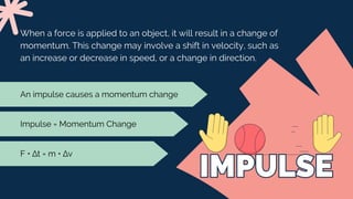 IMPULSE
IMPULSE
When a force is applied to an object, it will result in a change of
momentum. This change may involve a shift in velocity, such as
an increase or decrease in speed, or a change in direction.
Impulse = Momentum Change
An impulse causes a momentum change
F • ∆t = m • ∆v
 