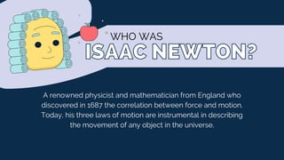 ISAAC NEWTON?
ISAAC NEWTON?
WHO WAS
A renowned physicist and mathematician from England who
discovered in 1687 the correlation between force and motion.
Today, his three laws of motion are instrumental in describing
the movement of any object in the universe.
 