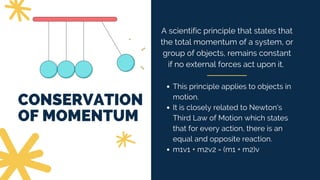 CONSERVATION
OF MOMENTUM
A scientific principle that states that
the total momentum of a system, or
group of objects, remains constant
if no external forces act upon it.
This principle applies to objects in
motion.
It is closely related to Newton's
Third Law of Motion which states
that for every action, there is an
equal and opposite reaction.
m1v1 + m2v2 = (m1 + m2)v
 
