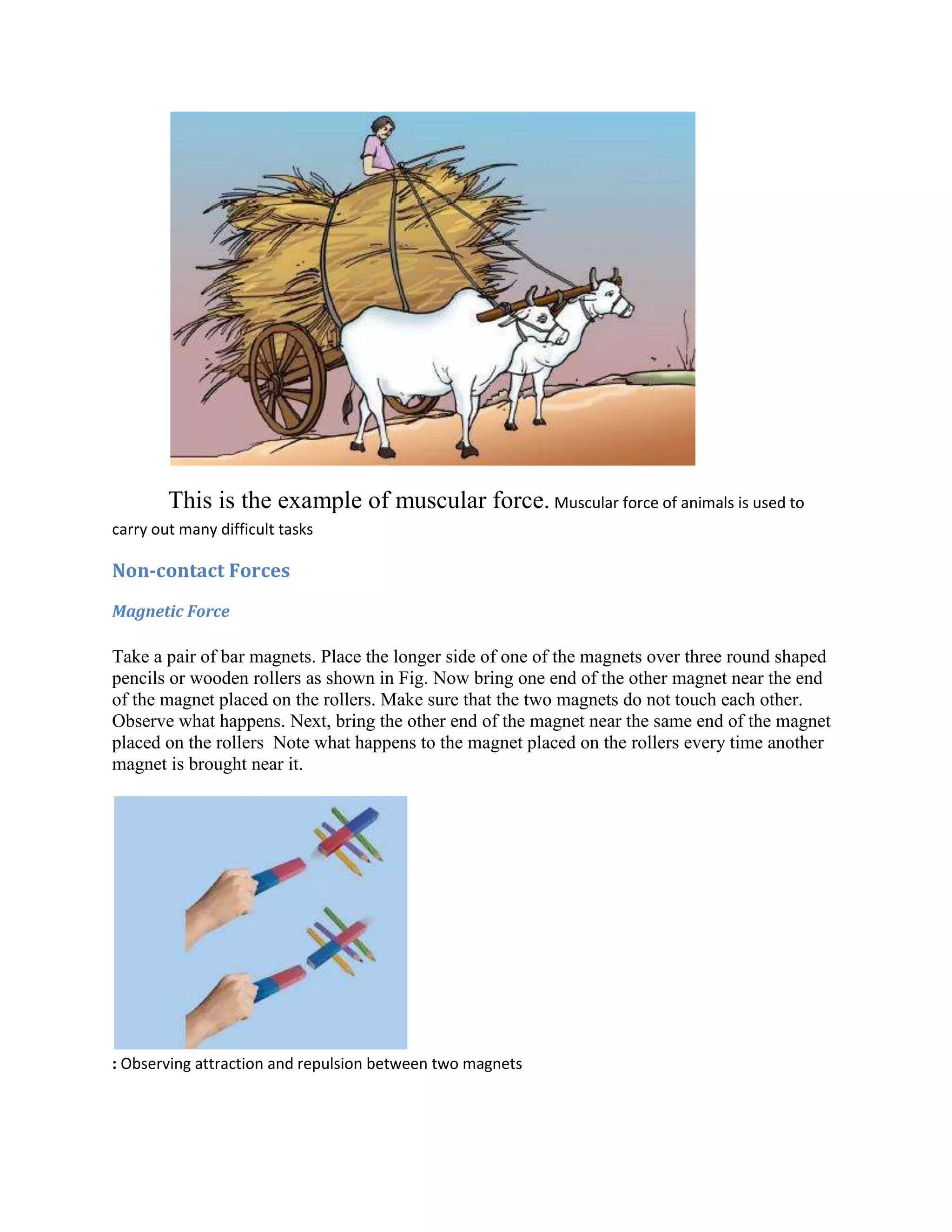 This is the example of muscular force. Muscular force of animals is used to
carry out many difficult tasks
Non-contact Forces
Magnetic Force
Take a pair of bar magnets. Place the longer side of one of the magnets over three round shaped
pencils or wooden rollers as shown in Fig. Now bring one end of the other magnet near the end
of the magnet placed on the rollers. Make sure that the two magnets do not touch each other.
Observe what happens. Next, bring the other end of the magnet near the same end of the magnet
placed on the rollers Note what happens to the magnet placed on the rollers every time another
magnet is brought near it.
: Observing attraction and repulsion between two magnets
 