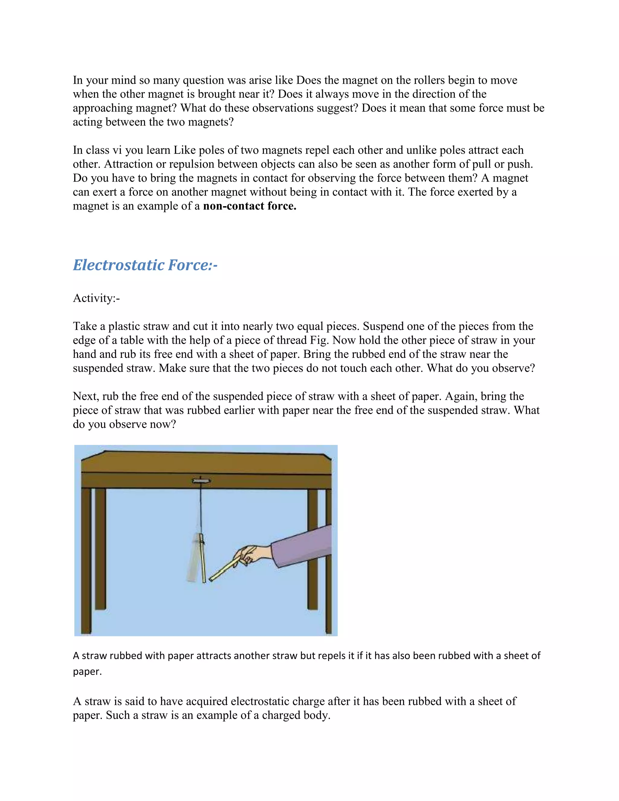 In your mind so many question was arise like Does the magnet on the rollers begin to move
when the other magnet is brought near it? Does it always move in the direction of the
approaching magnet? What do these observations suggest? Does it mean that some force must be
acting between the two magnets?
In class vi you learn Like poles of two magnets repel each other and unlike poles attract each
other. Attraction or repulsion between objects can also be seen as another form of pull or push.
Do you have to bring the magnets in contact for observing the force between them? A magnet
can exert a force on another magnet without being in contact with it. The force exerted by a
magnet is an example of a non-contact force.
Electrostatic Force:-
Activity:-
Take a plastic straw and cut it into nearly two equal pieces. Suspend one of the pieces from the
edge of a table with the help of a piece of thread Fig. Now hold the other piece of straw in your
hand and rub its free end with a sheet of paper. Bring the rubbed end of the straw near the
suspended straw. Make sure that the two pieces do not touch each other. What do you observe?
Next, rub the free end of the suspended piece of straw with a sheet of paper. Again, bring the
piece of straw that was rubbed earlier with paper near the free end of the suspended straw. What
do you observe now?
A straw rubbed with paper attracts another straw but repels it if it has also been rubbed with a sheet of
paper.
A straw is said to have acquired electrostatic charge after it has been rubbed with a sheet of
paper. Such a straw is an example of a charged body.
 