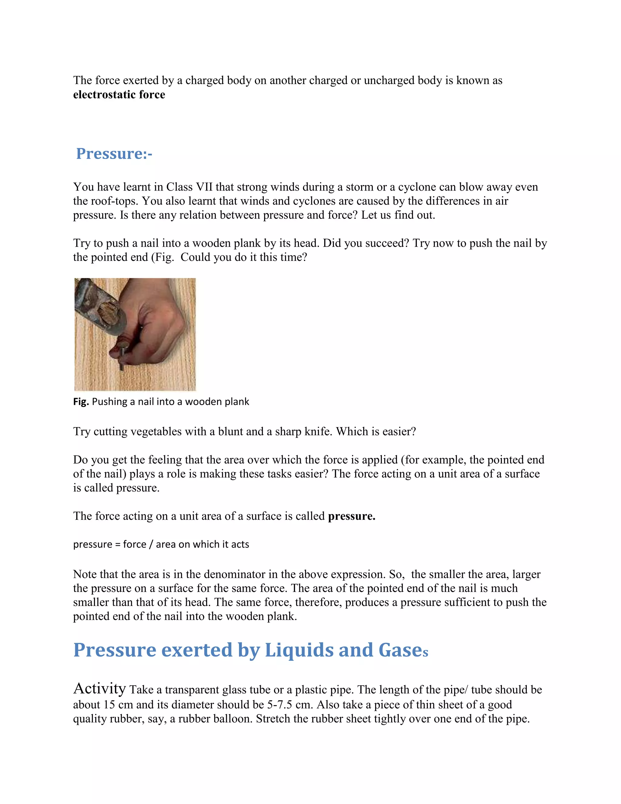 The force exerted by a charged body on another charged or uncharged body is known as
electrostatic force
Pressure:-
You have learnt in Class VII that strong winds during a storm or a cyclone can blow away even
the roof-tops. You also learnt that winds and cyclones are caused by the differences in air
pressure. Is there any relation between pressure and force? Let us find out.
Try to push a nail into a wooden plank by its head. Did you succeed? Try now to push the nail by
the pointed end (Fig. Could you do it this time?
Fig. Pushing a nail into a wooden plank
Try cutting vegetables with a blunt and a sharp knife. Which is easier?
Do you get the feeling that the area over which the force is applied (for example, the pointed end
of the nail) plays a role is making these tasks easier? The force acting on a unit area of a surface
is called pressure.
The force acting on a unit area of a surface is called pressure.
pressure = force / area on which it acts
Note that the area is in the denominator in the above expression. So, the smaller the area, larger
the pressure on a surface for the same force. The area of the pointed end of the nail is much
smaller than that of its head. The same force, therefore, produces a pressure sufficient to push the
pointed end of the nail into the wooden plank.
Pressure exerted by Liquids and Gases
Activity Take a transparent glass tube or a plastic pipe. The length of the pipe/ tube should be
about 15 cm and its diameter should be 5-7.5 cm. Also take a piece of thin sheet of a good
quality rubber, say, a rubber balloon. Stretch the rubber sheet tightly over one end of the pipe.
 