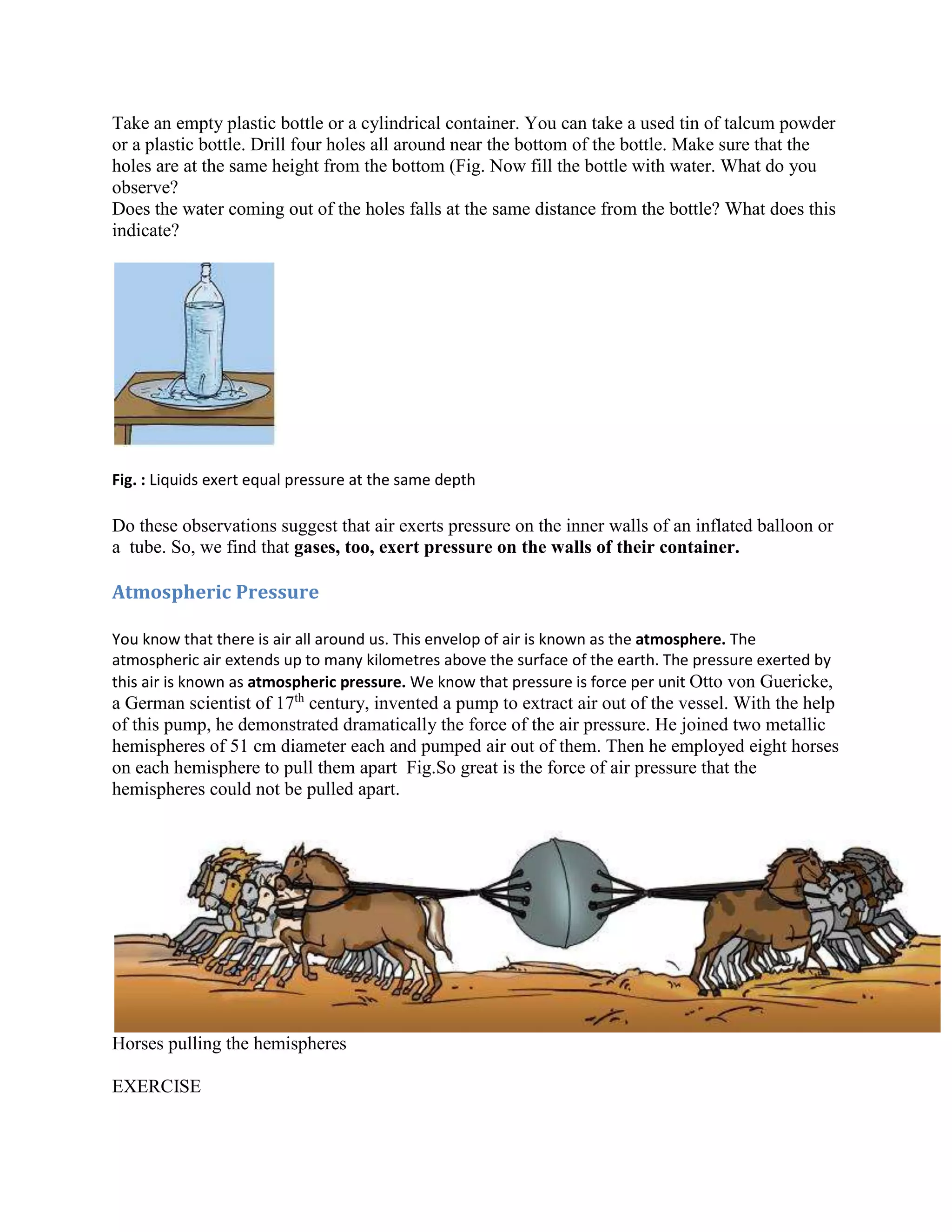 Take an empty plastic bottle or a cylindrical container. You can take a used tin of talcum powder
or a plastic bottle. Drill four holes all around near the bottom of the bottle. Make sure that the
holes are at the same height from the bottom (Fig. Now fill the bottle with water. What do you
observe?
Does the water coming out of the holes falls at the same distance from the bottle? What does this
indicate?
Fig. : Liquids exert equal pressure at the same depth
Do these observations suggest that air exerts pressure on the inner walls of an inflated balloon or
a tube. So, we find that gases, too, exert pressure on the walls of their container.
Atmospheric Pressure
You know that there is air all around us. This envelop of air is known as the atmosphere. The
atmospheric air extends up to many kilometres above the surface of the earth. The pressure exerted by
this air is known as atmospheric pressure. We know that pressure is force per unit Otto von Guericke,
a German scientist of 17th
century, invented a pump to extract air out of the vessel. With the help
of this pump, he demonstrated dramatically the force of the air pressure. He joined two metallic
hemispheres of 51 cm diameter each and pumped air out of them. Then he employed eight horses
on each hemisphere to pull them apart Fig.So great is the force of air pressure that the
hemispheres could not be pulled apart.
Horses pulling the hemispheres
EXERCISE
 