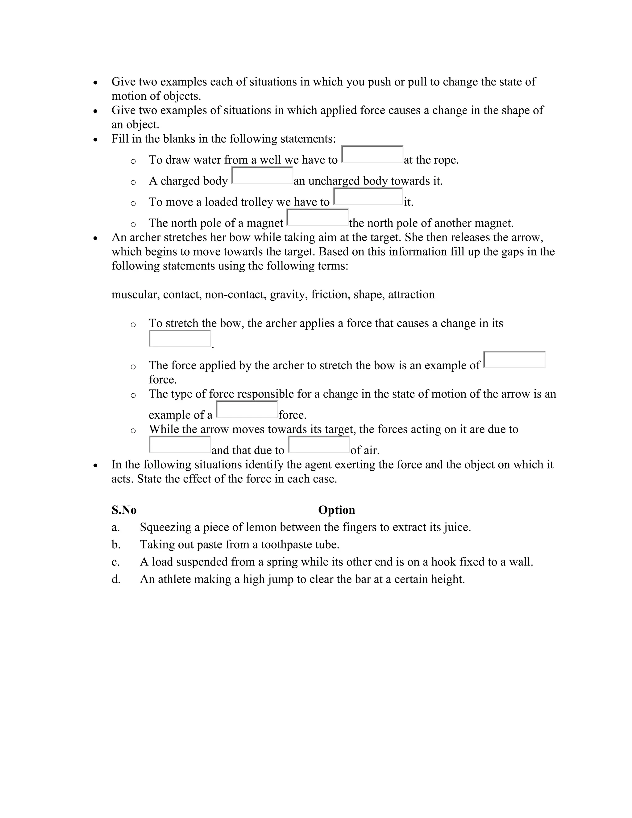  Give two examples each of situations in which you push or pull to change the state of
motion of objects.
 Give two examples of situations in which applied force causes a change in the shape of
an object.
 Fill in the blanks in the following statements:
o To draw water from a well we have to at the rope.
o A charged body an uncharged body towards it.
o To move a loaded trolley we have to it.
o The north pole of a magnet the north pole of another magnet.
 An archer stretches her bow while taking aim at the target. She then releases the arrow,
which begins to move towards the target. Based on this information fill up the gaps in the
following statements using the following terms:
muscular, contact, non-contact, gravity, friction, shape, attraction
o To stretch the bow, the archer applies a force that causes a change in its
.
o The force applied by the archer to stretch the bow is an example of
force.
o The type of force responsible for a change in the state of motion of the arrow is an
example of a force.
o While the arrow moves towards its target, the forces acting on it are due to
and that due to of air.
 In the following situations identify the agent exerting the force and the object on which it
acts. State the effect of the force in each case.
S.No Option
a. Squeezing a piece of lemon between the fingers to extract its juice.
b. Taking out paste from a toothpaste tube.
c. A load suspended from a spring while its other end is on a hook fixed to a wall.
d. An athlete making a high jump to clear the bar at a certain height.
 
