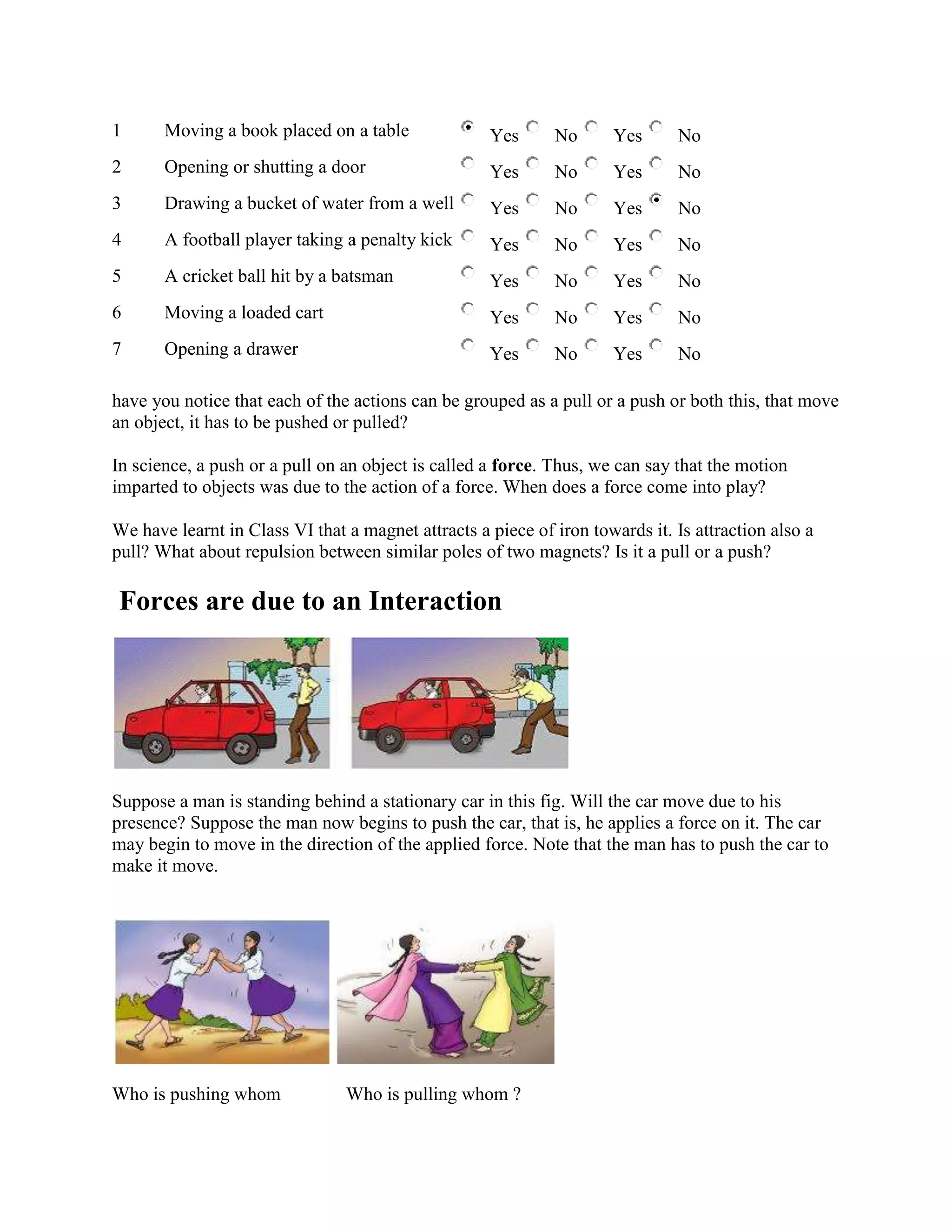 1 Moving a book placed on a table Yes No Yes No
2 Opening or shutting a door Yes No Yes No
3 Drawing a bucket of water from a well Yes No Yes No
4 A football player taking a penalty kick Yes No Yes No
5 A cricket ball hit by a batsman Yes No Yes No
6 Moving a loaded cart Yes No Yes No
7 Opening a drawer Yes No Yes No
have you notice that each of the actions can be grouped as a pull or a push or both this, that move
an object, it has to be pushed or pulled?
In science, a push or a pull on an object is called a force. Thus, we can say that the motion
imparted to objects was due to the action of a force. When does a force come into play?
We have learnt in Class VI that a magnet attracts a piece of iron towards it. Is attraction also a
pull? What about repulsion between similar poles of two magnets? Is it a pull or a push?
Forces are due to an Interaction
Suppose a man is standing behind a stationary car in this fig. Will the car move due to his
presence? Suppose the man now begins to push the car, that is, he applies a force on it. The car
may begin to move in the direction of the applied force. Note that the man has to push the car to
make it move.
Who is pushing whom Who is pulling whom ?
 
