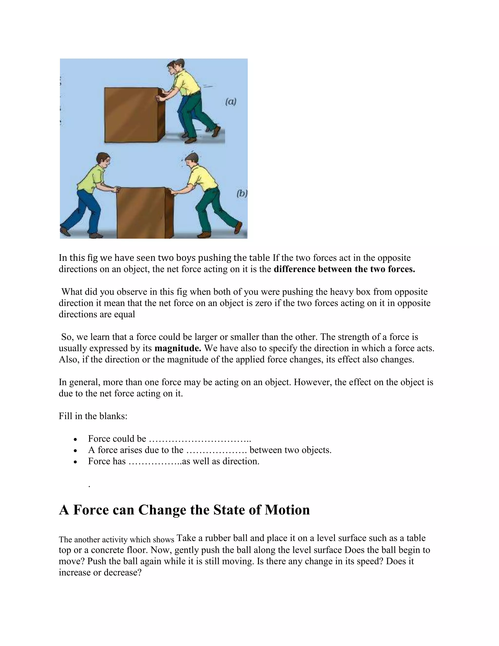 In this fig we have seen two boys pushing the table If the two forces act in the opposite
directions on an object, the net force acting on it is the difference between the two forces.
What did you observe in this fig when both of you were pushing the heavy box from opposite
direction it mean that the net force on an object is zero if the two forces acting on it in opposite
directions are equal
So, we learn that a force could be larger or smaller than the other. The strength of a force is
usually expressed by its magnitude. We have also to specify the direction in which a force acts.
Also, if the direction or the magnitude of the applied force changes, its effect also changes.
In general, more than one force may be acting on an object. However, the effect on the object is
due to the net force acting on it.
Fill in the blanks:
 Force could be …………………………..
 A force arises due to the ………………. between two objects.
 Force has ……………..as well as direction.
.
A Force can Change the State of Motion
The another activity which shows Take a rubber ball and place it on a level surface such as a table
top or a concrete floor. Now, gently push the ball along the level surface Does the ball begin to
move? Push the ball again while it is still moving. Is there any change in its speed? Does it
increase or decrease?
 