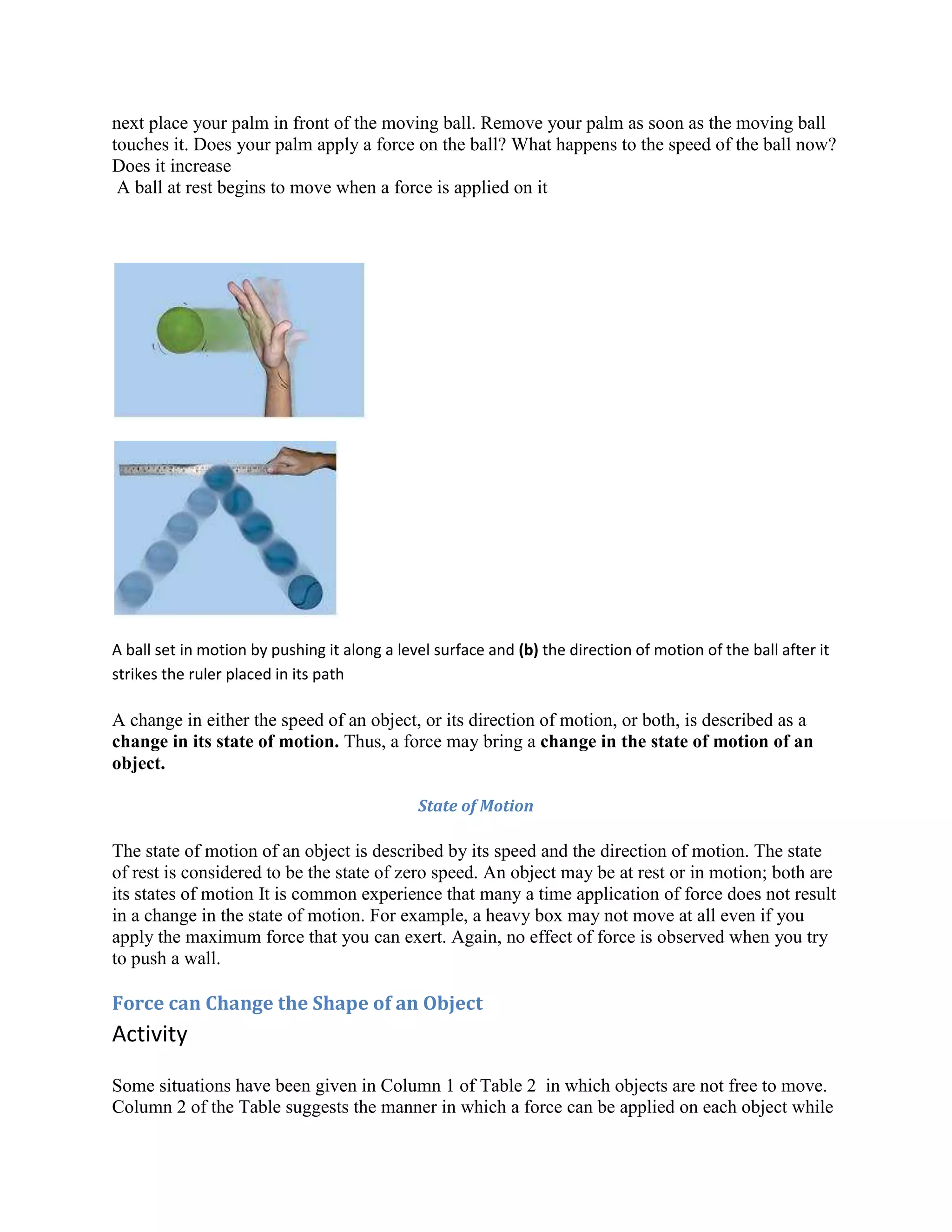 next place your palm in front of the moving ball. Remove your palm as soon as the moving ball
touches it. Does your palm apply a force on the ball? What happens to the speed of the ball now?
Does it increase
A ball at rest begins to move when a force is applied on it
A ball set in motion by pushing it along a level surface and (b) the direction of motion of the ball after it
strikes the ruler placed in its path
A change in either the speed of an object, or its direction of motion, or both, is described as a
change in its state of motion. Thus, a force may bring a change in the state of motion of an
object.
State of Motion
The state of motion of an object is described by its speed and the direction of motion. The state
of rest is considered to be the state of zero speed. An object may be at rest or in motion; both are
its states of motion It is common experience that many a time application of force does not result
in a change in the state of motion. For example, a heavy box may not move at all even if you
apply the maximum force that you can exert. Again, no effect of force is observed when you try
to push a wall.
Force can Change the Shape of an Object
Activity
Some situations have been given in Column 1 of Table 2 in which objects are not free to move.
Column 2 of the Table suggests the manner in which a force can be applied on each object while
 