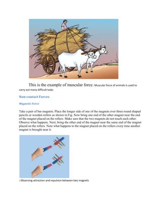 This is the example of muscular force. Muscular force of animals is used to
carry out many difficult tasks
Non-contact Forces
Magnetic Force
Take a pair of bar magnets. Place the longer side of one of the magnets over three round shaped
pencils or wooden rollers as shown in Fig. Now bring one end of the other magnet near the end
of the magnet placed on the rollers. Make sure that the two magnets do not touch each other.
Observe what happens. Next, bring the other end of the magnet near the same end of the magnet
placed on the rollers Note what happens to the magnet placed on the rollers every time another
magnet is brought near it.
: Observing attraction and repulsion between two magnets
 