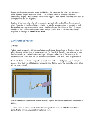 In your mind so many question was arise like Does the magnet on the rollers begin to move
when the other magnet is brought near it? Does it always move in the direction of the
approaching magnet? What do these observations suggest? Does it mean that some force must be
acting between the two magnets?
In class vi you learn Like poles of two magnets repel each other and unlike poles attract each
other. Attraction or repulsion between objects can also be seen as another form of pull or push.
Do you have to bring the magnets in contact for observing the force between them? A magnet
can exert a force on another magnet without being in contact with it. The force exerted by a
magnet is an example of a non-contact force.
Electrostatic Force:-
Activity:-
Take a plastic straw and cut it into nearly two equal pieces. Suspend one of the pieces from the
edge of a table with the help of a piece of thread Fig. Now hold the other piece of straw in your
hand and rub its free end with a sheet of paper. Bring the rubbed end of the straw near the
suspended straw. Make sure that the two pieces do not touch each other. What do you observe?
Next, rub the free end of the suspended piece of straw with a sheet of paper. Again, bring the
piece of straw that was rubbed earlier with paper near the free end of the suspended straw. What
do you observe now?
A straw rubbed with paper attracts another straw but repels it if it has also been rubbed with a sheet of
paper.
A straw is said to have acquired electrostatic charge after it has been rubbed with a sheet of
paper. Such a straw is an example of a charged body.
 