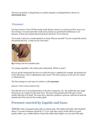 The force exerted by a charged body on another charged or uncharged body is known as
electrostatic force
Pressure:-
You have learnt in Class VII that strong winds during a storm or a cyclone can blow away even
the roof-tops. You also learnt that winds and cyclones are caused by the differences in air
pressure. Is there any relation between pressure and force? Let us find out.
Try to push a nail into a wooden plank by its head. Did you succeed? Try now to push the nail by
the pointed end (Fig. Could you do it this time?
Fig. Pushing a nail into a wooden plank
Try cutting vegetables with a blunt and a sharp knife. Which is easier?
Do you get the feeling that the area over which the force is applied (for example, the pointed end
of the nail) plays a role is making these tasks easier? The force acting on a unit area of a surface
is called pressure.
The force acting on a unit area of a surface is called pressure.
pressure = force / area on which it acts
Note that the area is in the denominator in the above expression. So, the smaller the area, larger
the pressure on a surface for the same force. The area of the pointed end of the nail is much
smaller than that of its head. The same force, therefore, produces a pressure sufficient to push the
pointed end of the nail into the wooden plank.
Pressure exerted by Liquids and Gases
Activity Take a transparent glass tube or a plastic pipe. The length of the pipe/ tube should be
about 15 cm and its diameter should be 5-7.5 cm. Also take a piece of thin sheet of a good
quality rubber, say, a rubber balloon. Stretch the rubber sheet tightly over one end of the pipe.
 