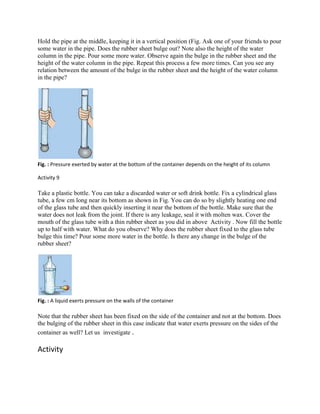 Hold the pipe at the middle, keeping it in a vertical position (Fig. Ask one of your friends to pour
some water in the pipe. Does the rubber sheet bulge out? Note also the height of the water
column in the pipe. Pour some more water. Observe again the bulge in the rubber sheet and the
height of the water column in the pipe. Repeat this process a few more times. Can you see any
relation between the amount of the bulge in the rubber sheet and the height of the water column
in the pipe?
Fig. : Pressure exerted by water at the bottom of the container depends on the height of its column
Activity 9
Take a plastic bottle. You can take a discarded water or soft drink bottle. Fix a cylindrical glass
tube, a few cm long near its bottom as shown in Fig. You can do so by slightly heating one end
of the glass tube and then quickly inserting it near the bottom of the bottle. Make sure that the
water does not leak from the joint. If there is any leakage, seal it with molten wax. Cover the
mouth of the glass tube with a thin rubber sheet as you did in above Activity . Now fill the bottle
up to half with water. What do you observe? Why does the rubber sheet fixed to the glass tube
bulge this time? Pour some more water in the bottle. Is there any change in the bulge of the
rubber sheet?
Fig. : A liquid exerts pressure on the walls of the container
Note that the rubber sheet has been fixed on the side of the container and not at the bottom. Does
the bulging of the rubber sheet in this case indicate that water exerts pressure on the sides of the
container as well? Let us investigate .
Activity
 