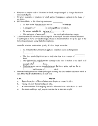  Give two examples each of situations in which you push or pull to change the state of
motion of objects.
 Give two examples of situations in which applied force causes a change in the shape of
an object.
 Fill in the blanks in the following statements:
o To draw water from a well we have to at the rope.
o A charged body an uncharged body towards it.
o To move a loaded trolley we have to it.
o The north pole of a magnet the north pole of another magnet.
 An archer stretches her bow while taking aim at the target. She then releases the arrow,
which begins to move towards the target. Based on this information fill up the gaps in the
following statements using the following terms:
muscular, contact, non-contact, gravity, friction, shape, attraction
o To stretch the bow, the archer applies a force that causes a change in its
.
o The force applied by the archer to stretch the bow is an example of
force.
o The type of force responsible for a change in the state of motion of the arrow is an
example of a force.
o While the arrow moves towards its target, the forces acting on it are due to
and that due to of air.
 In the following situations identify the agent exerting the force and the object on which it
acts. State the effect of the force in each case.
S.No Option
a. Squeezing a piece of lemon between the fingers to extract its juice.
b. Taking out paste from a toothpaste tube.
c. A load suspended from a spring while its other end is on a hook fixed to a wall.
d. An athlete making a high jump to clear the bar at a certain height.
 