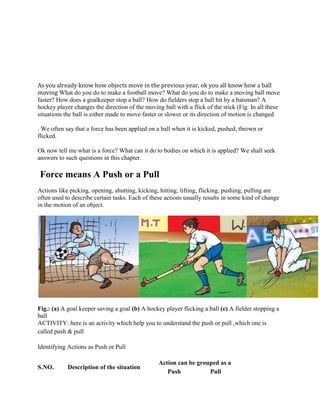 As you already know how objects move in the previous year, ok you all know how a ball
moving What do you do to make a football move? What do you do to make a moving ball move
faster? How does a goalkeeper stop a ball? How do fielders stop a ball hit by a batsman? A
hockey player changes the direction of the moving ball with a flick of the stick (Fig. In all these
situations the ball is either made to move faster or slower or its direction of motion is changed
. We often say that a force has been applied on a ball when it is kicked, pushed, thrown or
flicked.
Ok now tell me what is a force? What can it do to bodies on which it is applied? We shall seek
answers to such questions in this chapter.
Force means A Push or a Pull
Actions like picking, opening, shutting, kicking, hitting, lifting, flicking, pushing, pulling are
often used to describe certain tasks. Each of these actions usually results in some kind of change
in the motion of an object.
Fig.: (a) A goal keeper saving a goal (b) A hockey player flicking a ball (c) A fielder stopping a
ball
ACTIVITY: here is an activity which help you to understand the push or pull ,which one is
called push & pull
Identifying Actions as Push or Pull
S.NO. Description of the situation
Action can be grouped as a
Push Pull
 