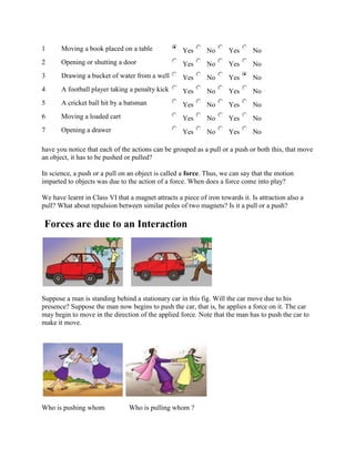 1 Moving a book placed on a table Yes No Yes No
2 Opening or shutting a door Yes No Yes No
3 Drawing a bucket of water from a well Yes No Yes No
4 A football player taking a penalty kick Yes No Yes No
5 A cricket ball hit by a batsman Yes No Yes No
6 Moving a loaded cart Yes No Yes No
7 Opening a drawer Yes No Yes No
have you notice that each of the actions can be grouped as a pull or a push or both this, that move
an object, it has to be pushed or pulled?
In science, a push or a pull on an object is called a force. Thus, we can say that the motion
imparted to objects was due to the action of a force. When does a force come into play?
We have learnt in Class VI that a magnet attracts a piece of iron towards it. Is attraction also a
pull? What about repulsion between similar poles of two magnets? Is it a pull or a push?
Forces are due to an Interaction
Suppose a man is standing behind a stationary car in this fig. Will the car move due to his
presence? Suppose the man now begins to push the car, that is, he applies a force on it. The car
may begin to move in the direction of the applied force. Note that the man has to push the car to
make it move.
Who is pushing whom Who is pulling whom ?
 